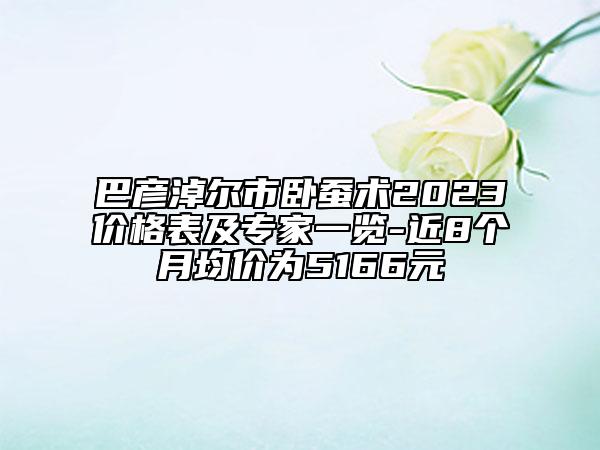 巴彥淖爾市臥蠶術(shù)2023價格表及專家一覽-近8個月均價為5166元