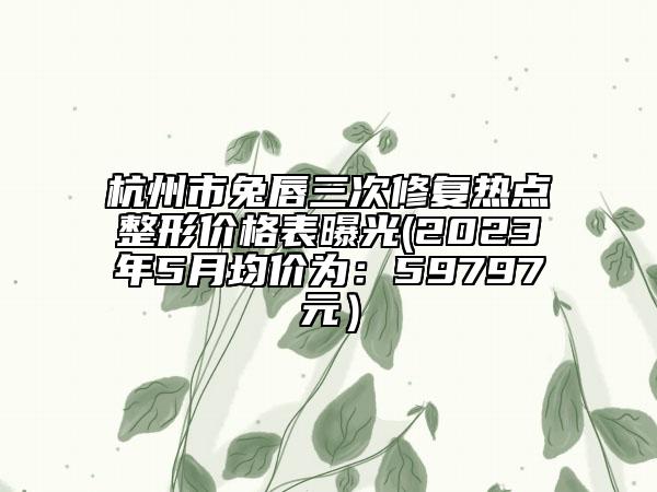 杭州市兔唇三次修復(fù)熱點(diǎn)整形價(jià)格表曝光(2023年5月均價(jià)為:59797元)