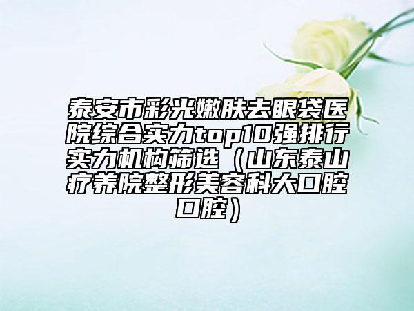 泰安市彩光嫩膚去眼袋醫(yī)院綜合實力top10強排行實力機構(gòu)篩選(山東泰山療養(yǎng)院整形美容科大口腔口腔)