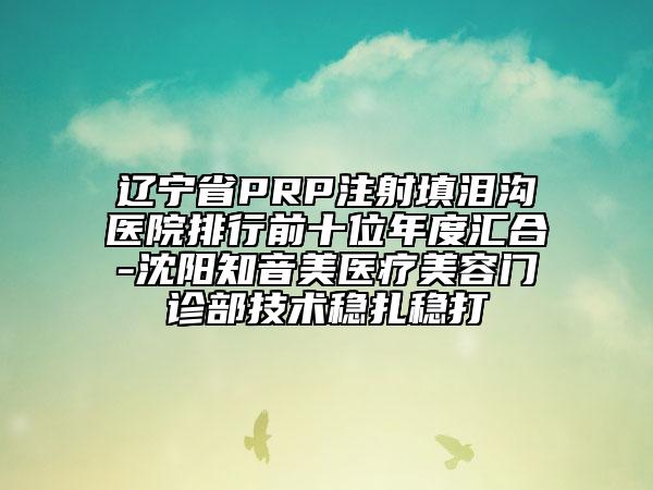 遼寧省PRP注射填淚溝醫(yī)院排行前十位年度匯合-沈陽知音美醫(yī)療美容門診部技術(shù)穩(wěn)扎穩(wěn)打
