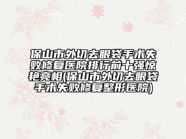 保山市外切去眼袋手術失敗修復醫(yī)院排行前十強驚艷亮相(保山市外切去眼袋手術失敗修復整形醫(yī)院)