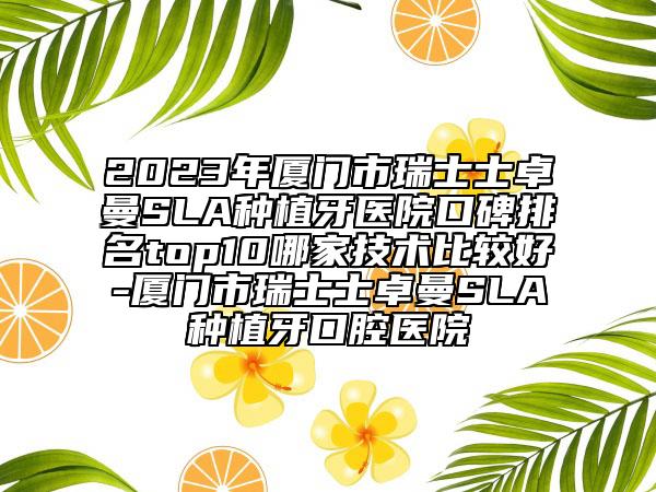 2023年廈門市瑞士士卓曼SLA種植牙醫(yī)院口碑排名top10哪家技術(shù)比較好-廈門市瑞士士卓曼SLA種植牙口腔醫(yī)院