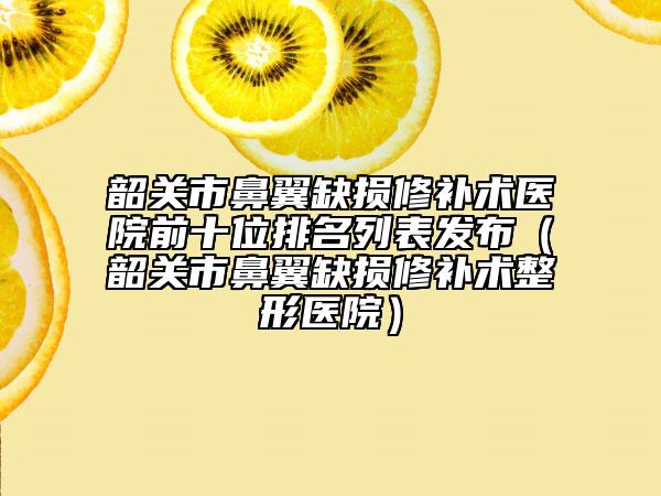 韶關(guān)市鼻翼缺損修補(bǔ)術(shù)醫(yī)院前十位排名列表發(fā)布（韶關(guān)市鼻翼缺損修補(bǔ)術(shù)整形醫(yī)院）