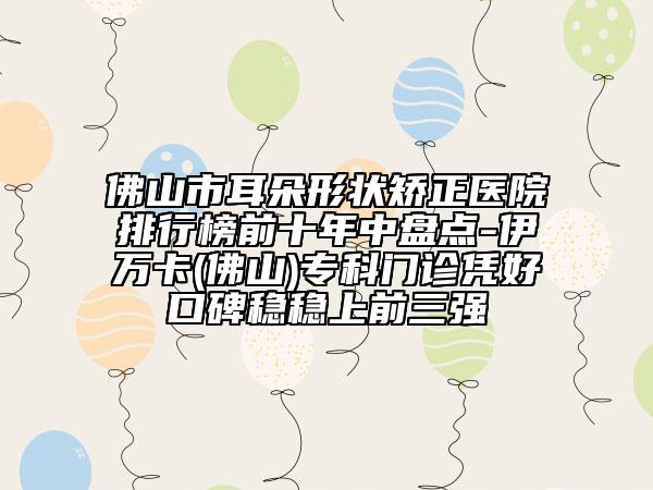 佛山市耳朵形狀矯正醫(yī)院排行榜前十年中盤點-伊萬卡(佛山)?？崎T診憑好口碑穩(wěn)穩(wěn)上前三強(qiáng)