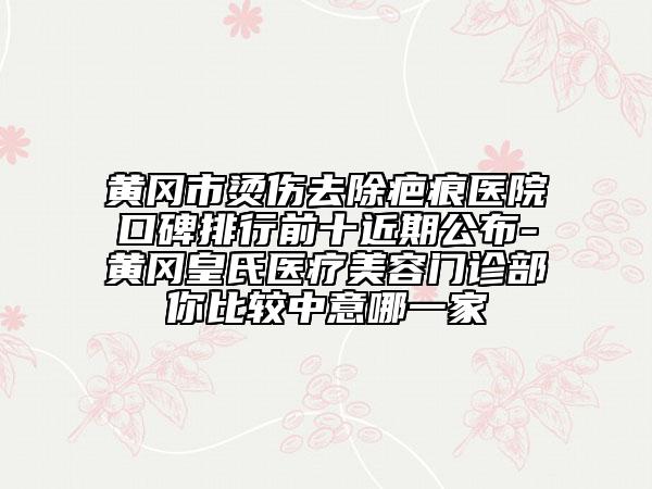 黃岡市燙傷去除疤痕醫(yī)院口碑排行前十近期公布-黃岡皇氏醫(yī)療美容門(mén)診部你比較中意哪一家