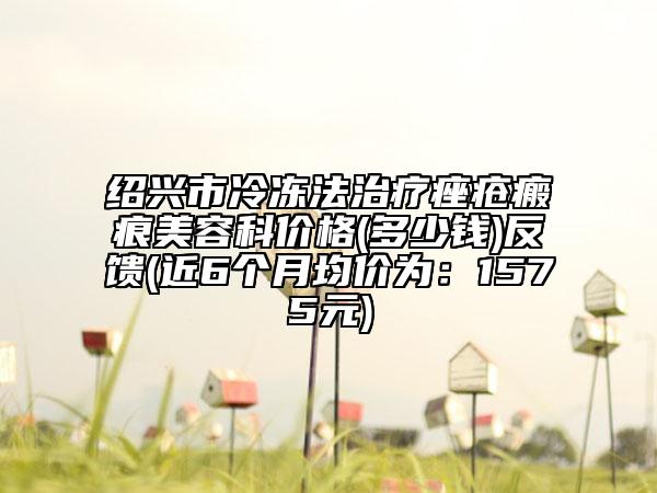 紹興市冷凍法治療痤瘡瘢痕美容科價(jià)格(多少錢)反饋(近6個(gè)月均價(jià)為：1575元)