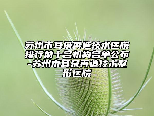 蘇州市耳朵再造技術(shù)醫(yī)院排行前十名機構(gòu)名單公布-蘇州市耳朵再造技術(shù)整形醫(yī)院