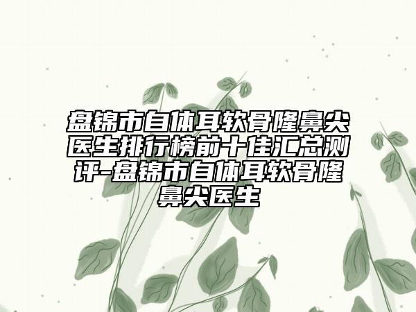 盤錦市自體耳軟骨隆鼻尖醫(yī)生排行榜前十佳匯總測(cè)評(píng)-盤錦市自體耳軟骨隆鼻尖醫(yī)生