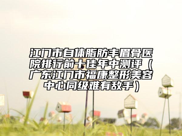 江門市自體脂肪豐眉骨醫(yī)院排行前十佳年中測(cè)評(píng)（廣東江門市?？嫡蚊廊葜行耐?jí)難有敵手）
