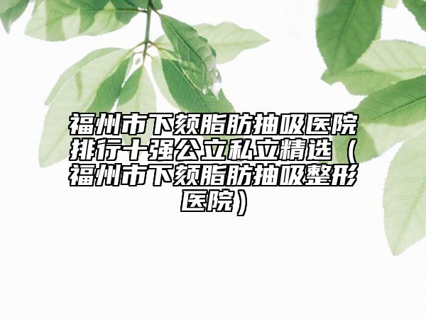福州市下頦脂肪抽吸醫(yī)院排行十強公立私立精選（福州市下頦脂肪抽吸整形醫(yī)院）