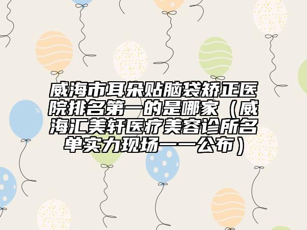 威海市耳朵貼腦袋矯正醫(yī)院排名第一的是哪家（威海匯美軒醫(yī)療美容診所名單實(shí)力現(xiàn)場(chǎng)一一公布）