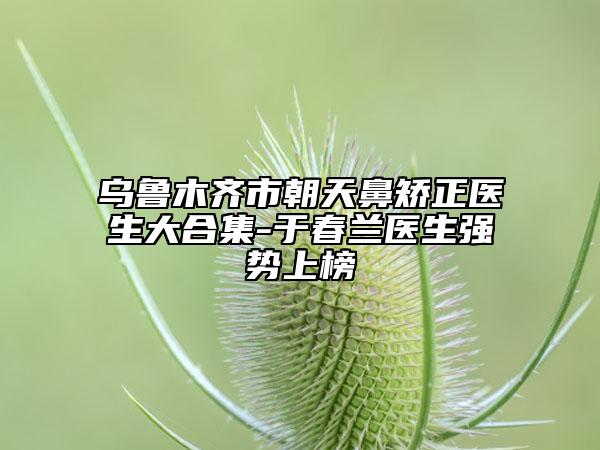 烏魯木齊市朝天鼻矯正醫(yī)生大合集-于春蘭醫(yī)生強勢上榜