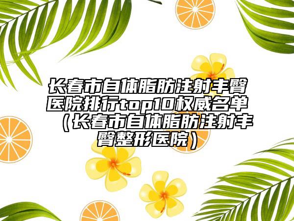 長春市自體脂肪注射豐臀醫(yī)院排行top10權(quán)威名單（長春市自體脂肪注射豐臀整形醫(yī)院）