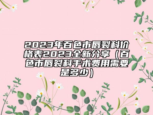 2023年百色市唇裂科價(jià)格表2023全新分享（百色市唇裂科手術(shù)費(fèi)用需要是多少）