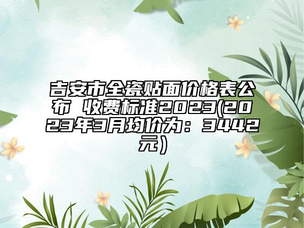 吉安市全瓷貼面價(jià)格表公布 收費(fèi)標(biāo)準(zhǔn)2023(2023年3月均價(jià)為：3442元）
