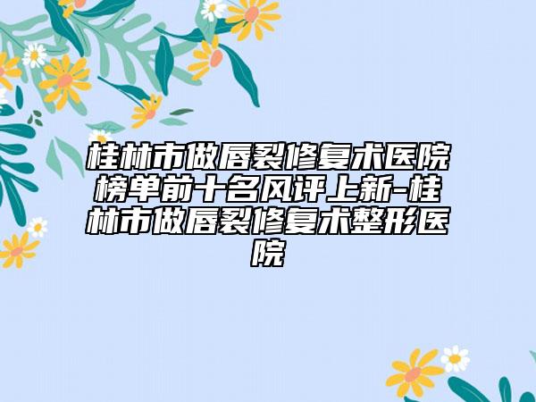 桂林市做唇裂修復(fù)術(shù)醫(yī)院榜單前十名風(fēng)評(píng)上新-桂林市做唇裂修復(fù)術(shù)整形醫(yī)院