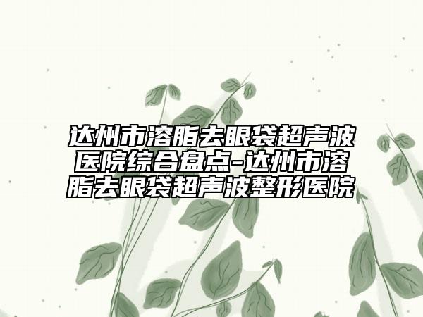 達州市溶脂去眼袋超聲波醫(yī)院綜合盤點-達州市溶脂去眼袋超聲波整形醫(yī)院