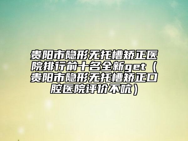 貴陽市隱形無托槽矯正醫(yī)院排行前十名全新get（貴陽市隱形無托槽矯正口腔醫(yī)院評價不吭）