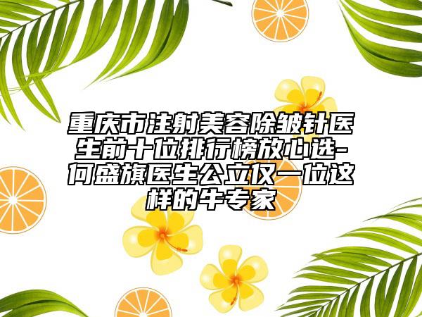 重慶市注射美容除皺針醫(yī)生前十位排行榜放心選-何盛旗醫(yī)生公立僅一位這樣的牛專家