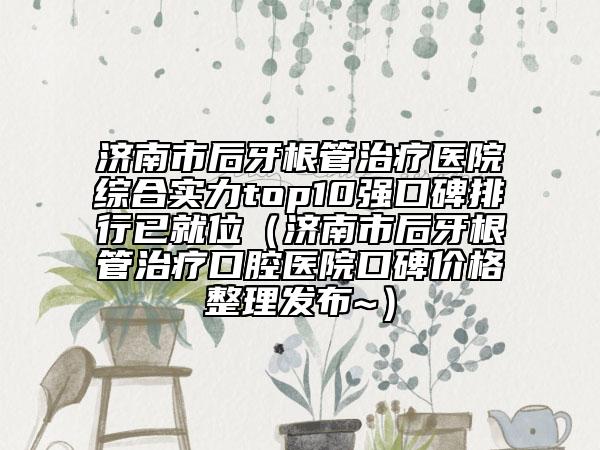 濟南市后牙根管治療醫(yī)院綜合實力top10強口碑排行已就位（濟南市后牙根管治療口腔醫(yī)院口碑價格整理發(fā)布~）