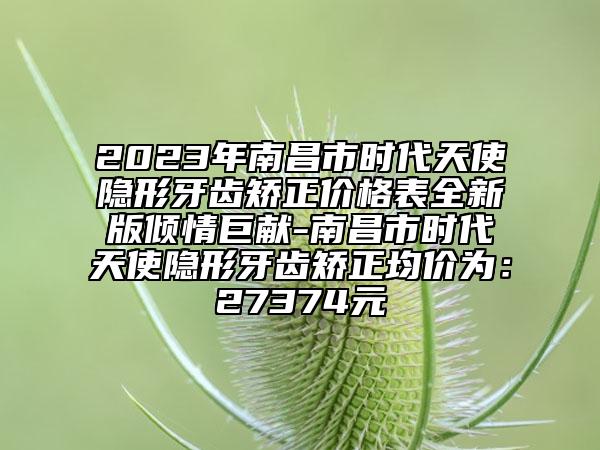 2023年南昌市時(shí)代天使隱形牙齒矯正價(jià)格表全新版傾情巨獻(xiàn)-南昌市時(shí)代天使隱形牙齒矯正均價(jià)為：27374元