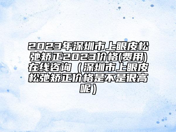 2023年深圳市上眼皮松弛矯正2023價格(費用)在線咨詢（深圳市上眼皮松弛矯正價格是不是很高呢）