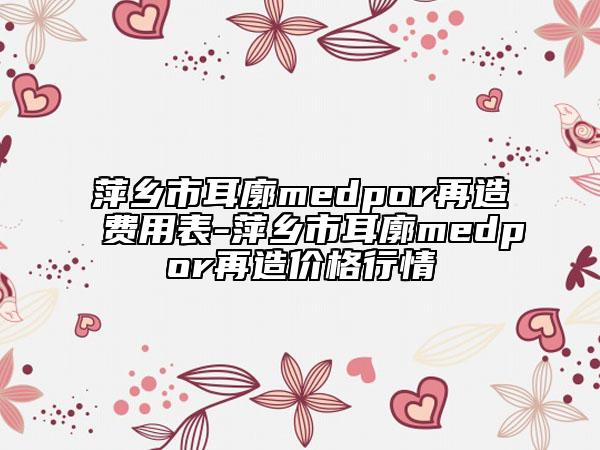 萍鄉(xiāng)市耳廓medpor再造費(fèi)用表-萍鄉(xiāng)市耳廓medpor再造價(jià)格行情