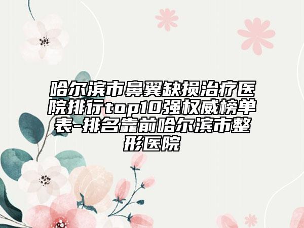 哈爾濱市鼻翼缺損治療醫(yī)院排行top10強權(quán)威榜單表-排名靠前哈爾濱市整形醫(yī)院