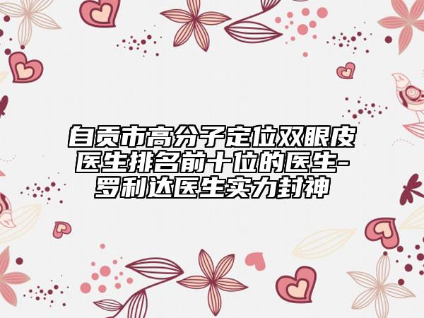 自貢市高分子定位雙眼皮醫(yī)生排名前十位的醫(yī)生-羅利達(dá)醫(yī)生實(shí)力封神