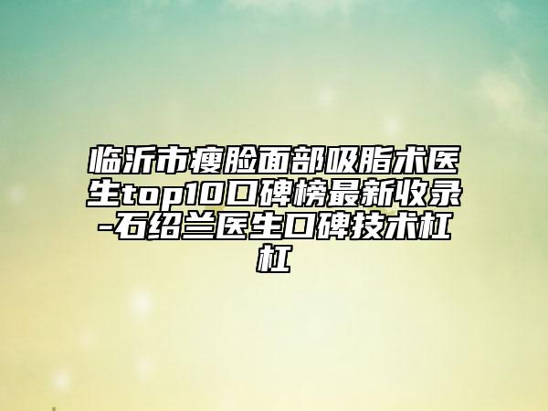 臨沂市瘦臉面部吸脂術(shù)醫(yī)生top10口碑榜最新收錄-石紹蘭醫(yī)生口碑技術(shù)杠杠