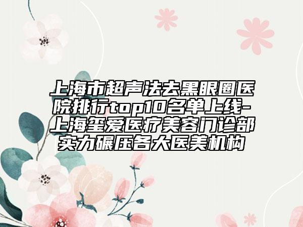 上海市超聲法去黑眼圈醫(yī)院排行top10名單上線-上海璽愛醫(yī)療美容門診部實(shí)力碾壓各大醫(yī)美機(jī)構(gòu)