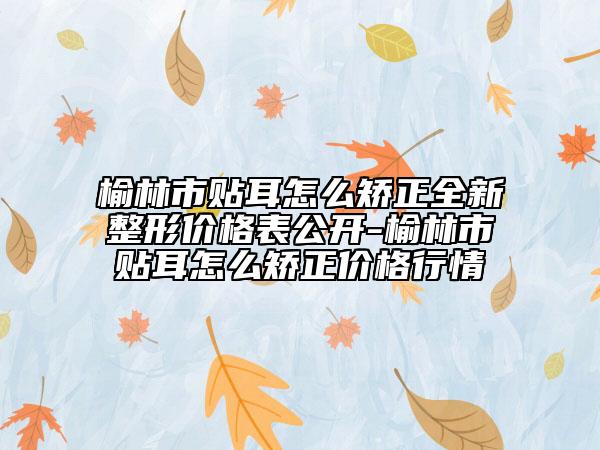 榆林市貼耳怎么矯正全新整形價格表公開-榆林市貼耳怎么矯正價格行情