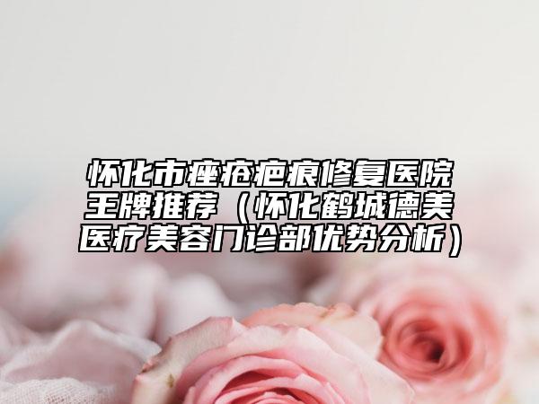 懷化市痤瘡疤痕修復醫(yī)院王牌推薦（懷化鶴城德美醫(yī)療美容門診部優(yōu)勢分析）