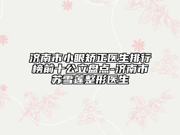 濟(jì)南市小眼矯正醫(yī)生排行榜前十公立盤點(diǎn)-濟(jì)南市蘇雪蓮整形醫(yī)生