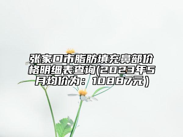 張家口市脂肪填充鼻部價格明細表查詢(2023年5月均價為：10887元）