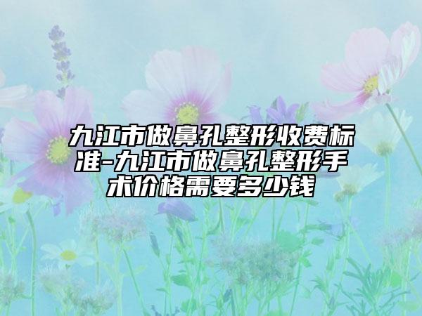 九江市做鼻孔整形收費(fèi)標(biāo)準(zhǔn)-九江市做鼻孔整形手術(shù)價(jià)格需要多少錢