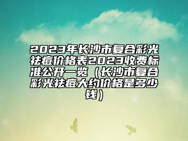 2023年長(zhǎng)沙市復(fù)合彩光祛痘價(jià)格表2023收費(fèi)標(biāo)準(zhǔn)公開(kāi)一覽（長(zhǎng)沙市復(fù)合彩光祛痘大約價(jià)格是多少錢(qián)）