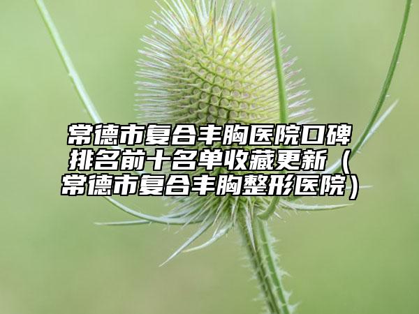 常德市復(fù)合豐胸醫(yī)院口碑排名前十名單收藏更新（常德市復(fù)合豐胸整形醫(yī)院）