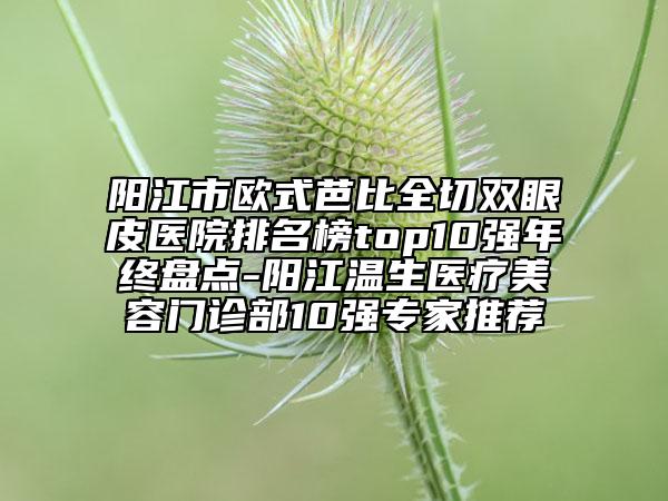 陽江市歐式芭比全切雙眼皮醫(yī)院排名榜top10強(qiáng)年終盤點-陽江溫生醫(yī)療美容門診部10強(qiáng)專家推薦