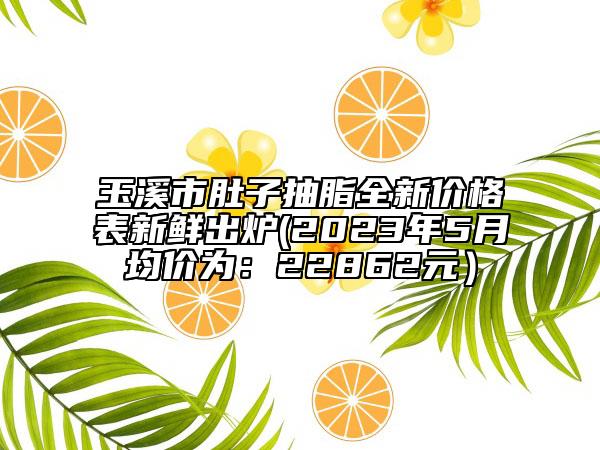 玉溪市肚子抽脂全新價(jià)格表新鮮出爐(2023年5月均價(jià)為：22862元）