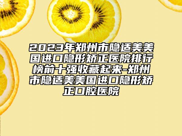 2023年鄭州市隱適美美國(guó)進(jìn)口隱形矯正醫(yī)院排行榜前十強(qiáng)收藏起來(lái)-鄭州市隱適美美國(guó)進(jìn)口隱形矯正口腔醫(yī)院
