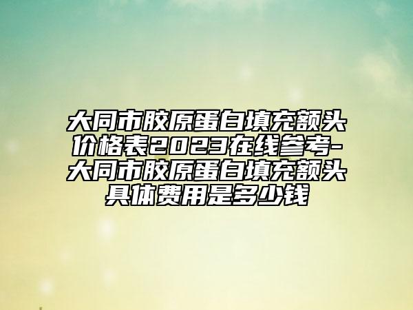 大同市膠原蛋白填充額頭價(jià)格表2023在線參考-大同市膠原蛋白填充額頭具體費(fèi)用是多少錢