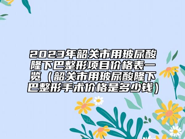 2023年韶關(guān)市用玻尿酸隆下巴整形項(xiàng)目?jī)r(jià)格表一覽（韶關(guān)市用玻尿酸隆下巴整形手術(shù)價(jià)格是多少錢(qián)）