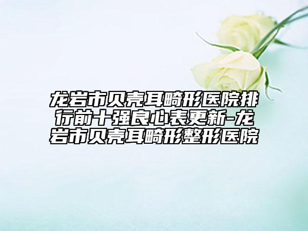 龍巖市貝殼耳畸形醫(yī)院排行前十強(qiáng)良心表更新-龍巖市貝殼耳畸形整形醫(yī)院