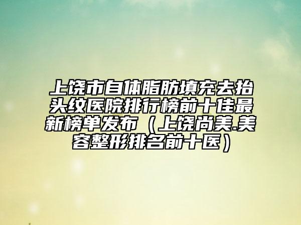 上饒市自體脂肪填充去抬頭紋醫(yī)院排行榜前十佳最新榜單發(fā)布（上饒尚美.美容整形排名前十醫(yī)）
