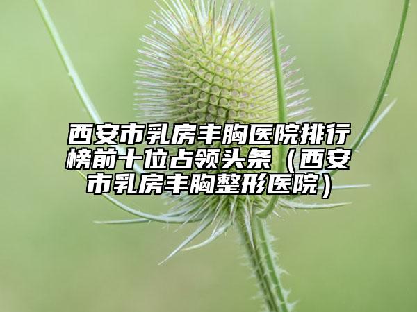 西安市乳房豐胸醫(yī)院排行榜前十位占領頭條（西安市乳房豐胸整形醫(yī)院）