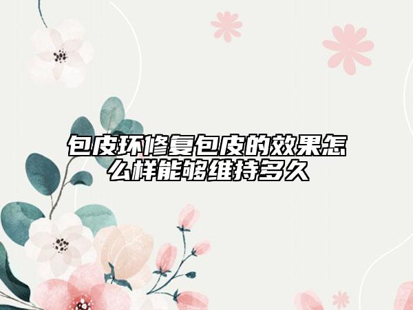包皮環(huán)修復包皮的效果怎么樣能夠維持多久