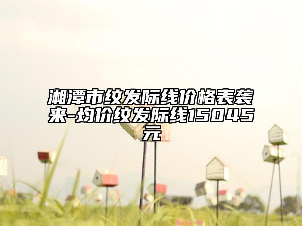 湘潭市紋發(fā)際線價格表襲來-均價紋發(fā)際線15045元