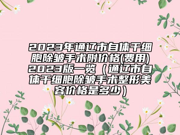 2023年通遼市自體干細(xì)胞除皺手術(shù)附價(jià)格(費(fèi)用)2023版一覽（通遼市自體干細(xì)胞除皺手術(shù)整形美容價(jià)格是多少）
