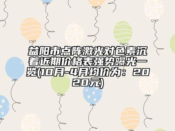 益陽市點陣激光對色素沉著近期價格表強勢曝光一覽(10月-4月均價為：2020元)